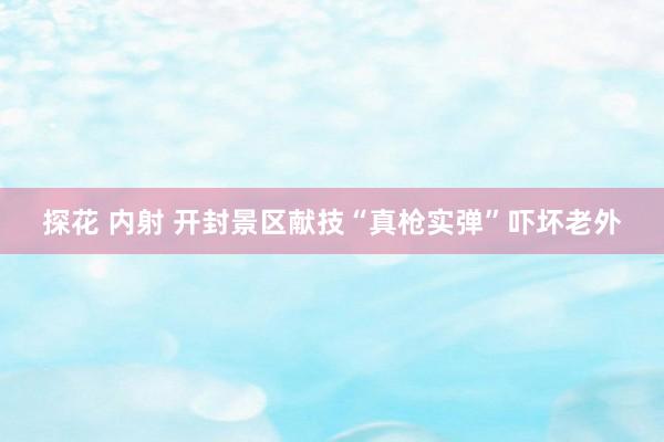 探花 内射 开封景区献技“真枪实弹”吓坏老外