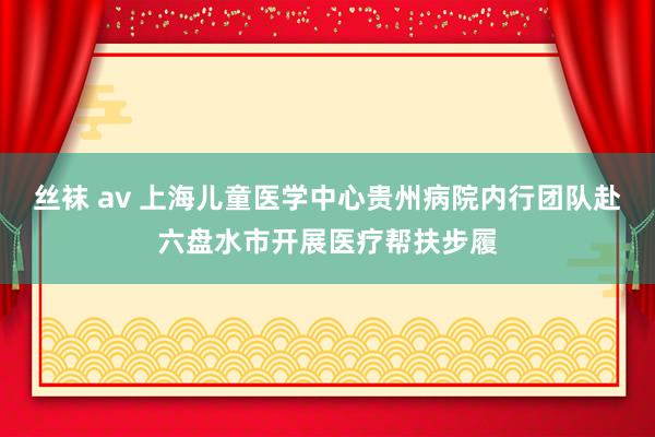 丝袜 av 上海儿童医学中心贵州病院内行团队赴六盘水市开展医疗帮扶步履