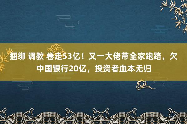 捆绑 调教 卷走53亿！又一大佬带全家跑路，欠中国银行20亿，投资者血本无归