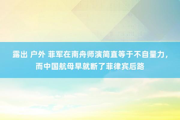 露出 户外 菲军在南舟师演简直等于不自量力，而中国航母早就断了菲律宾后路