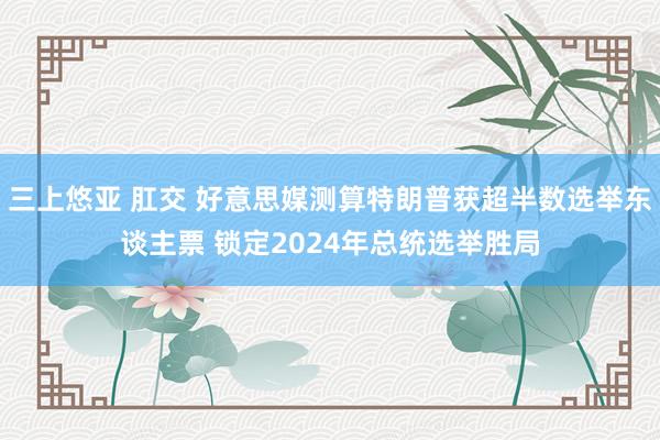 三上悠亚 肛交 好意思媒测算特朗普获超半数选举东谈主票 锁定2024年总统选举胜局