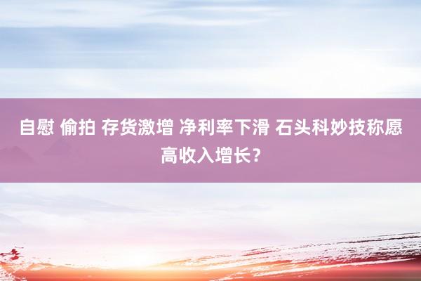 自慰 偷拍 存货激增 净利率下滑 石头科妙技称愿高收入增长？