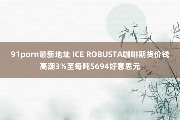 91porn最新地址 ICE ROBUSTA咖啡期货价钱高潮3%至每吨5694好意思元