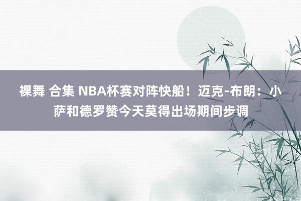 裸舞 合集 NBA杯赛对阵快船！迈克-布朗：小萨和德罗赞今天莫得出场期间步调