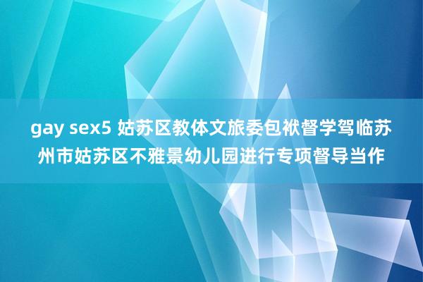 gay sex5 姑苏区教体文旅委包袱督学驾临苏州市姑苏区不雅景幼儿园进行专项督导当作