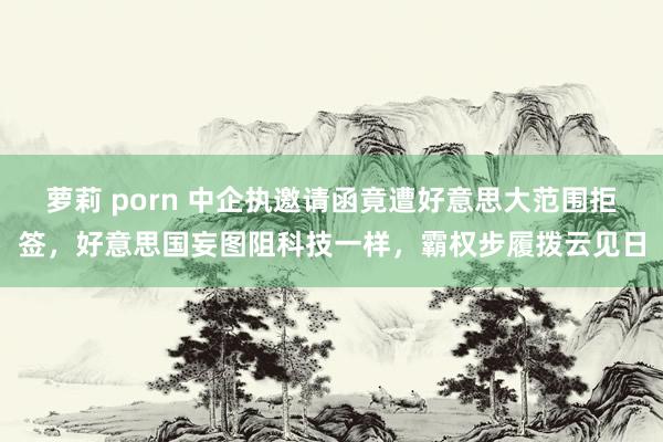 萝莉 porn 中企执邀请函竟遭好意思大范围拒签，好意思国妄图阻科技一样，霸权步履拨云见日