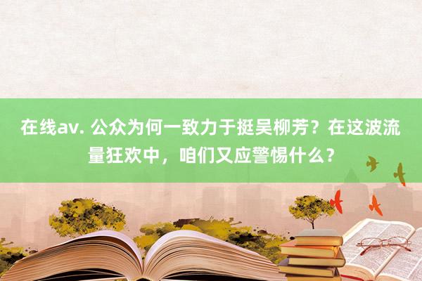 在线av. 公众为何一致力于挺吴柳芳？在这波流量狂欢中，咱们又应警惕什么？