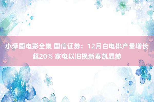 小泽圆电影全集 国信证券：12月白电排产量增长超20% 家电以旧换新奏凯显赫