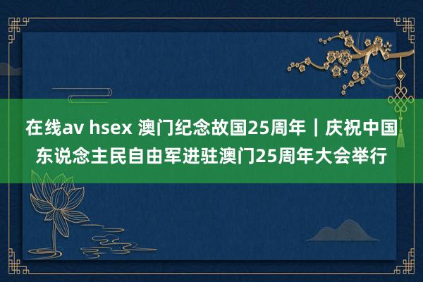 在线av hsex 澳门纪念故国25周年｜庆祝中国东说念主民自由军进驻澳门25周年大会举行