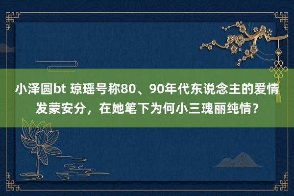 小泽圆bt 琼瑶号称80、90年代东说念主的爱情发蒙安分，在她笔下为何小三瑰丽纯情？