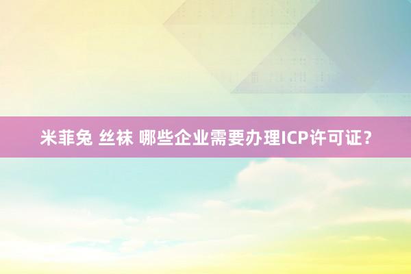 米菲兔 丝袜 哪些企业需要办理ICP许可证？