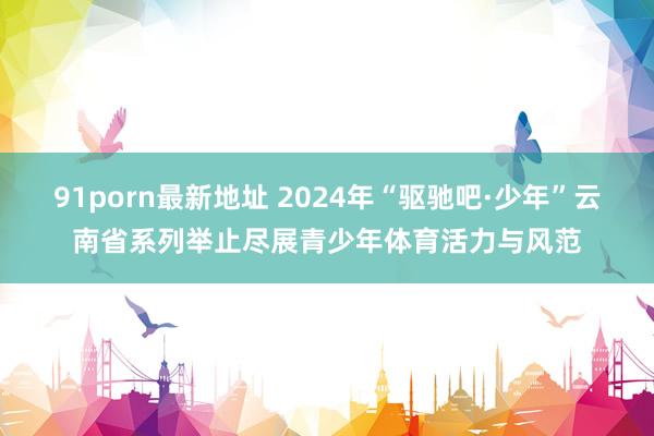 91porn最新地址 2024年“驱驰吧·少年”云南省系列举止尽展青少年体育活力与风范