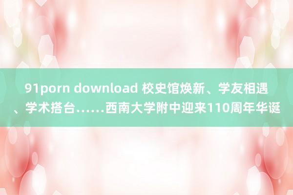 91porn download 校史馆焕新、学友相遇、学术搭台……西南大学附中迎来110周年华诞