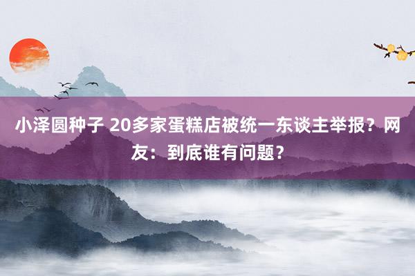 小泽圆种子 20多家蛋糕店被统一东谈主举报？网友：到底谁有问题？