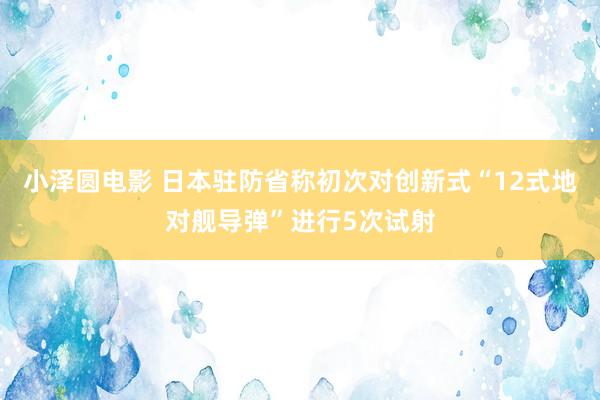 小泽圆电影 日本驻防省称初次对创新式“12式地对舰导弹”进行5次试射