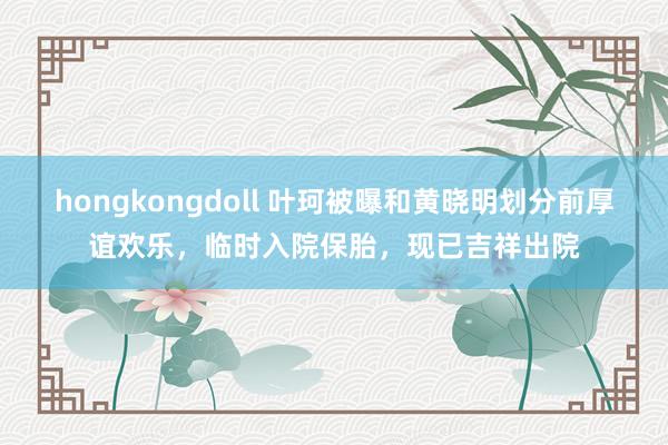 hongkongdoll 叶珂被曝和黄晓明划分前厚谊欢乐，临时入院保胎，现已吉祥出院