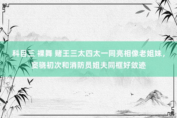 科目三 裸舞 赌王三太四太一同亮相像老姐妹，窦骁初次和消防员姐夫同框好敛迹