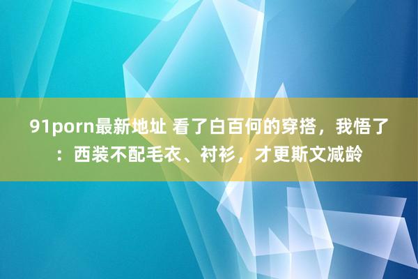 91porn最新地址 看了白百何的穿搭，我悟了：西装不配毛衣、衬衫，才更斯文减龄