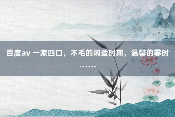 百度av 一家四口，不毛的闲适时期，温馨的霎时……