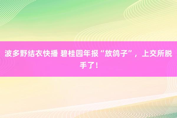 波多野结衣快播 碧桂园年报“放鸽子”，上交所脱手了！