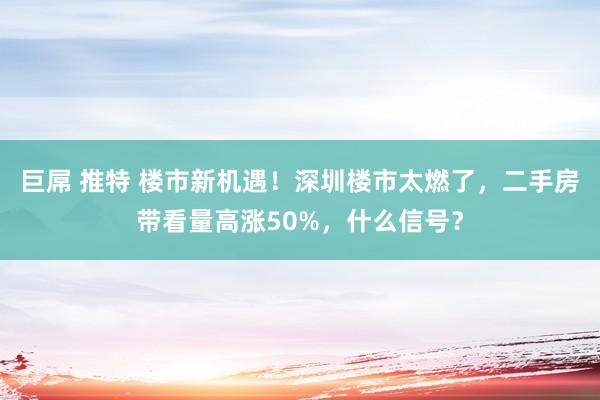 巨屌 推特 楼市新机遇！深圳楼市太燃了，二手房带看量高涨50%，什么信号？