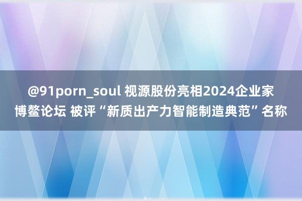 @91porn_soul 视源股份亮相2024企业家博鳌论坛 被评“新质出产力智能制造典范”名称