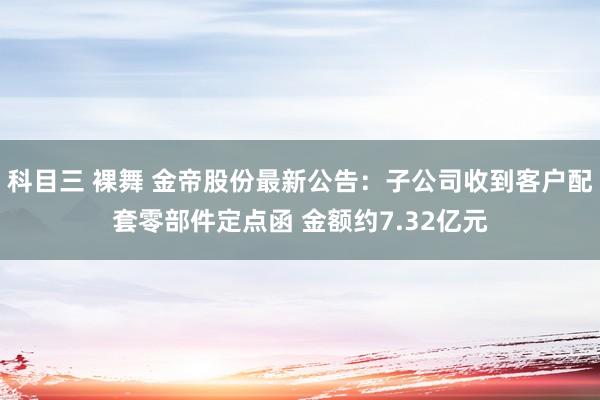 科目三 裸舞 金帝股份最新公告：子公司收到客户配套零部件定点函 金额约7.32亿元