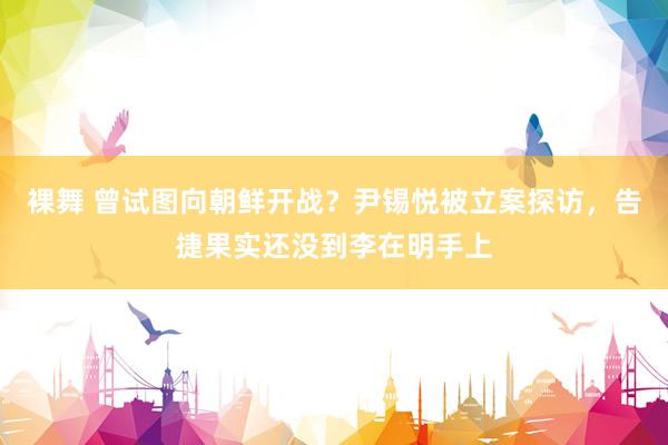 裸舞 曾试图向朝鲜开战？尹锡悦被立案探访，告捷果实还没到李在明手上