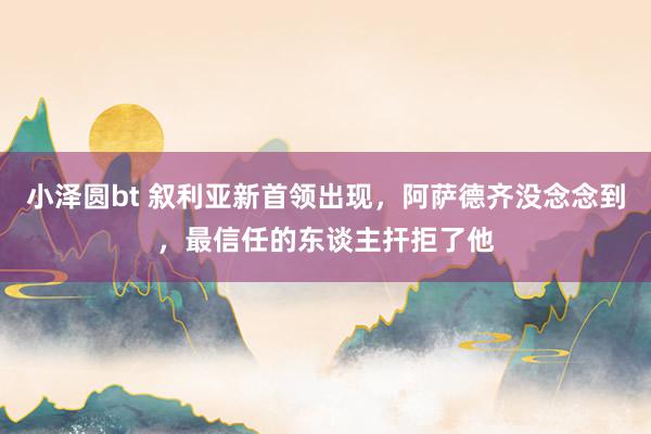 小泽圆bt 叙利亚新首领出现，阿萨德齐没念念到，最信任的东谈主扞拒了他