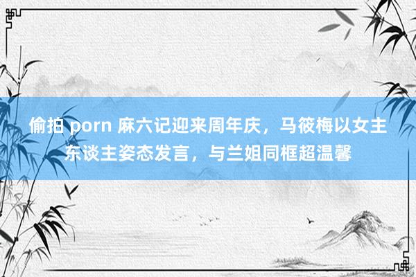 偷拍 porn 麻六记迎来周年庆，马筱梅以女主东谈主姿态发言，与兰姐同框超温馨