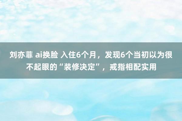 刘亦菲 ai换脸 入住6个月，发现6个当初以为很不起眼的“装修决定”，戒指相配实用