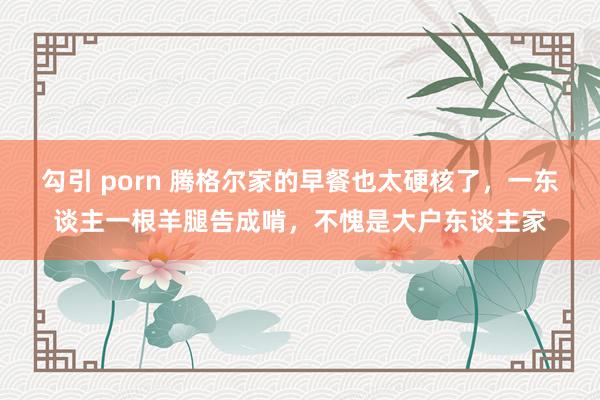 勾引 porn 腾格尔家的早餐也太硬核了，一东谈主一根羊腿告成啃，不愧是大户东谈主家