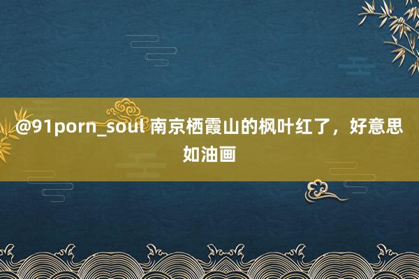 @91porn_soul 南京栖霞山的枫叶红了，好意思如油画