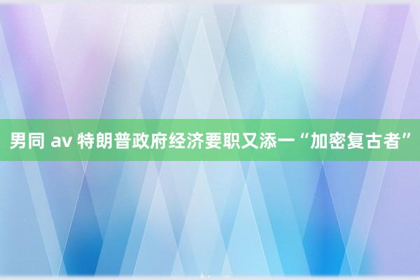 男同 av 特朗普政府经济要职又添一“加密复古者”