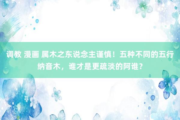 调教 漫画 属木之东说念主谨慎！五种不同的五行纳音木，谁才是更疏淡的阿谁？