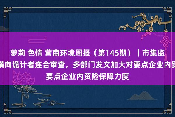 萝莉 色情 营商环境周报（第145期）｜市集监管总局标准横向诡计者连合审查，多部门发文加大对要点企业内贸险保障力度