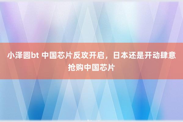 小泽圆bt 中国芯片反攻开启，日本还是开动肆意抢购中国芯片