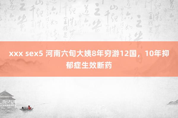 xxx sex5 河南六旬大姨8年穷游12国，10年抑郁症生效断药