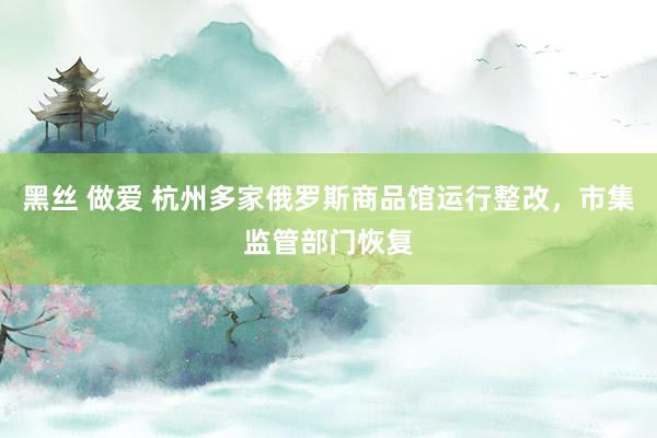 黑丝 做爱 杭州多家俄罗斯商品馆运行整改，市集监管部门恢复