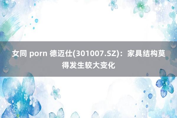 女同 porn 德迈仕(301007.SZ)：家具结构莫得发生较大变化