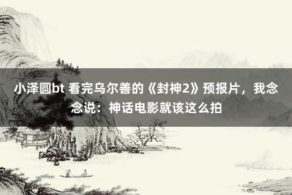 小泽圆bt 看完乌尔善的《封神2》预报片，我念念说：神话电影就该这么拍