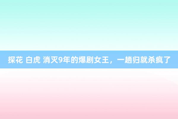 探花 白虎 消灭9年的爆剧女王，一趟归就杀疯了