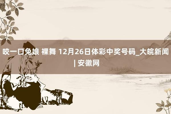 咬一口兔娘 裸舞 12月26日体彩中奖号码_大皖新闻 | 安徽网