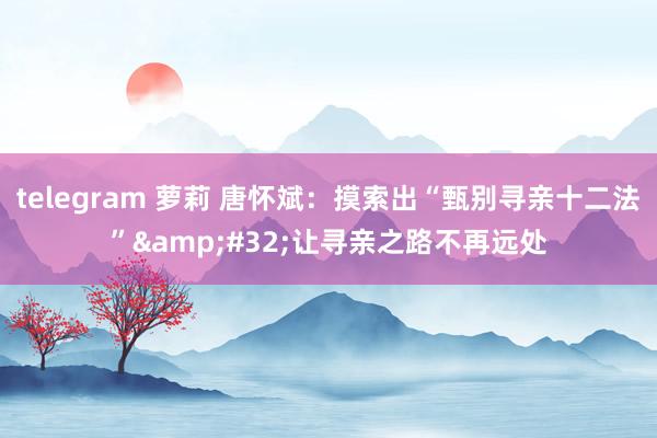 telegram 萝莉 唐怀斌：摸索出“甄别寻亲十二法”&#32;让寻亲之路不再远处