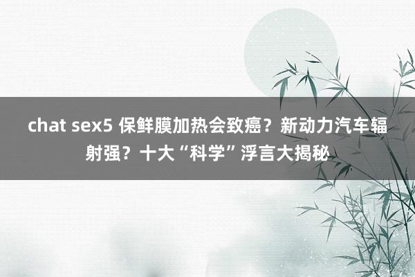 chat sex5 保鲜膜加热会致癌？新动力汽车辐射强？十大“科学”浮言大揭秘