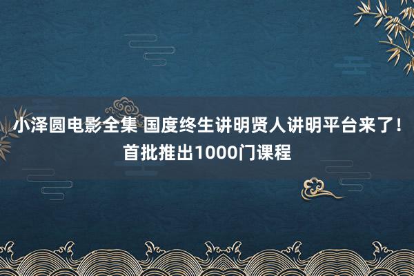 小泽圆电影全集 国度终生讲明贤人讲明平台来了！首批推出1000门课程