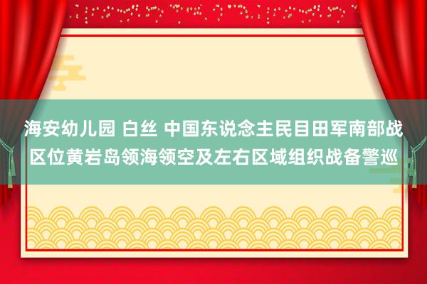 海安幼儿园 白丝 中国东说念主民目田军南部战区位黄岩岛领海领空及左右区域组织战备警巡