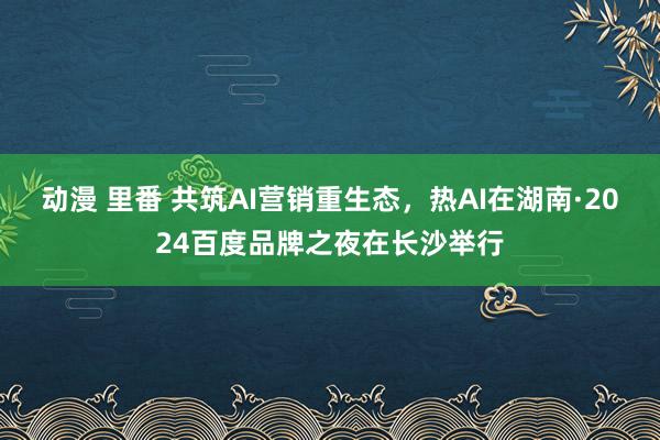 动漫 里番 共筑AI营销重生态，热AI在湖南·2024百度品牌之夜在长沙举行