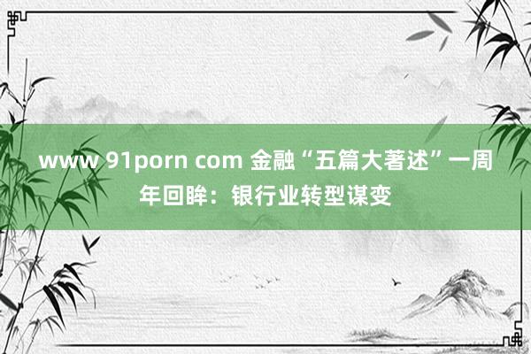 www 91porn com 金融“五篇大著述”一周年回眸：银行业转型谋变