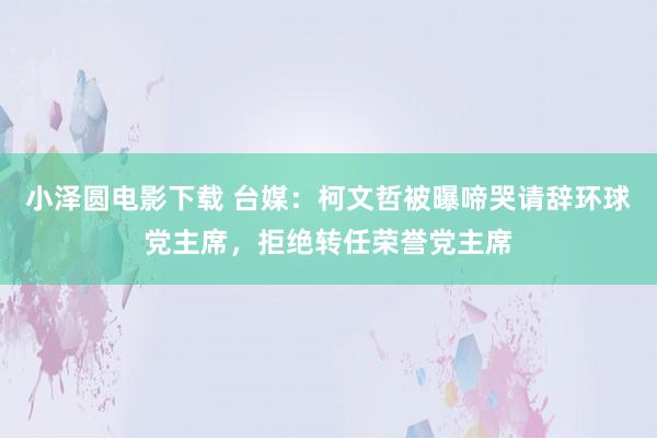 小泽圆电影下载 台媒：柯文哲被曝啼哭请辞环球党主席，拒绝转任荣誉党主席